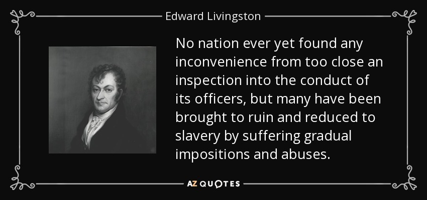 No nation ever yet found any inconvenience from too close an inspection into the conduct of its officers, but many have been brought to ruin and reduced to slavery by suffering gradual impositions and abuses. - Edward Livingston