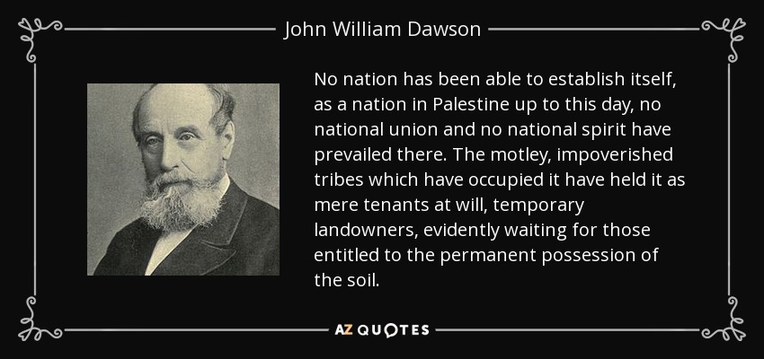 No nation has been able to establish itself, as a nation in Palestine up to this day, no national union and no national spirit have prevailed there. The motley, impoverished tribes which have occupied it have held it as mere tenants at will, temporary landowners, evidently waiting for those entitled to the permanent possession of the soil. - John William Dawson