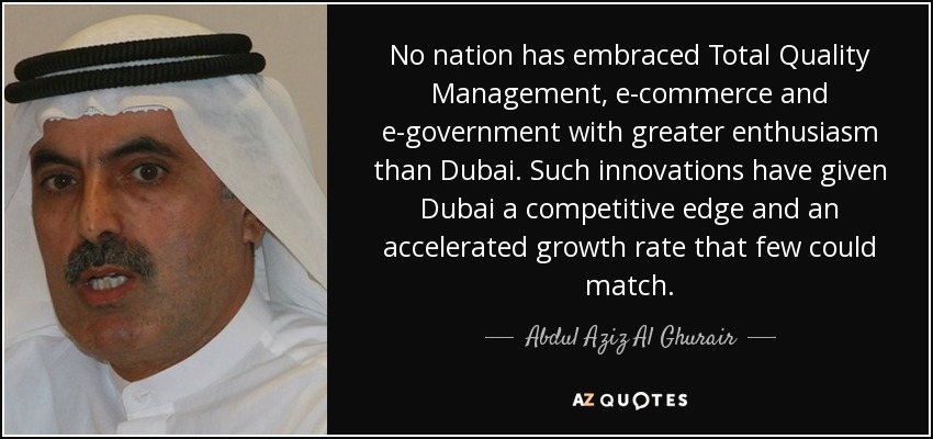 No nation has embraced Total Quality Management, e-commerce and e-government with greater enthusiasm than Dubai. Such innovations have given Dubai a competitive edge and an accelerated growth rate that few could match. - Abdul Aziz Al Ghurair