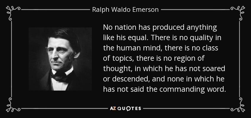 No nation has produced anything like his equal. There is no quality in the human mind, there is no class of topics, there is no region of thought, in which he has not soared or descended, and none in which he has not said the commanding word. - Ralph Waldo Emerson
