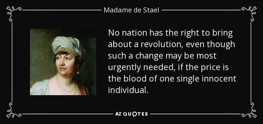 No nation has the right to bring about a revolution, even though such a change may be most urgently needed, if the price is the blood of one single innocent individual. - Madame de Stael