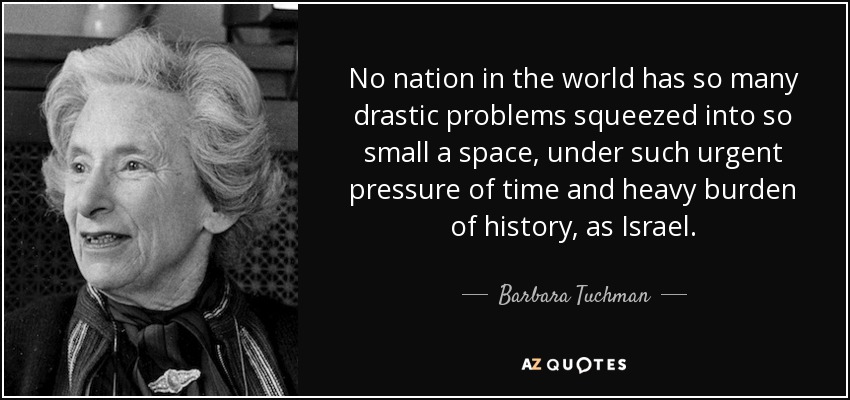 No nation in the world has so many drastic problems squeezed into so small a space, under such urgent pressure of time and heavy burden of history, as Israel. - Barbara Tuchman
