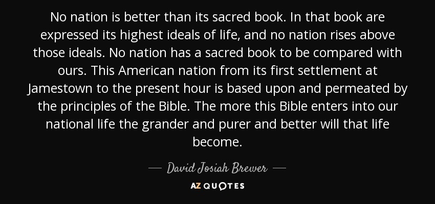 No nation is better than its sacred book. In that book are expressed its highest ideals of life, and no nation rises above those ideals. No nation has a sacred book to be compared with ours. This American nation from its first settlement at Jamestown to the present hour is based upon and permeated by the principles of the Bible. The more this Bible enters into our national life the grander and purer and better will that life become. - David Josiah Brewer