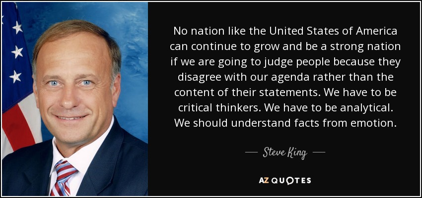 No nation like the United States of America can continue to grow and be a strong nation if we are going to judge people because they disagree with our agenda rather than the content of their statements. We have to be critical thinkers. We have to be analytical. We should understand facts from emotion. - Steve King