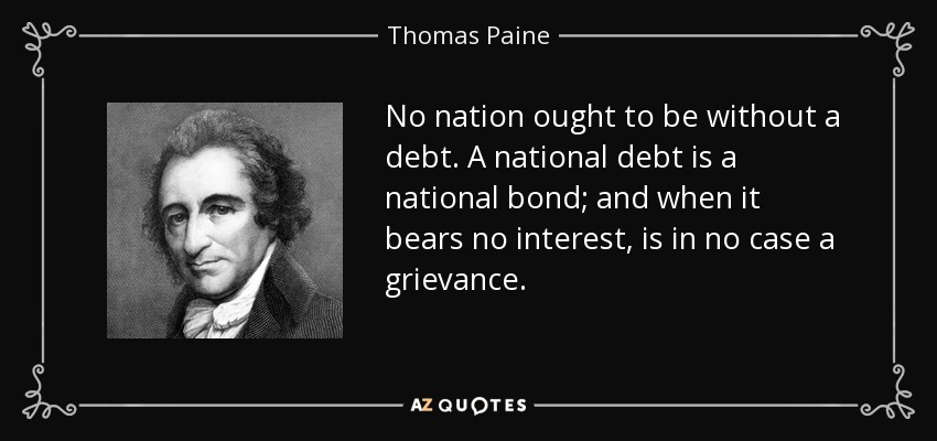No nation ought to be without a debt. A national debt is a national bond; and when it bears no interest, is in no case a grievance. - Thomas Paine