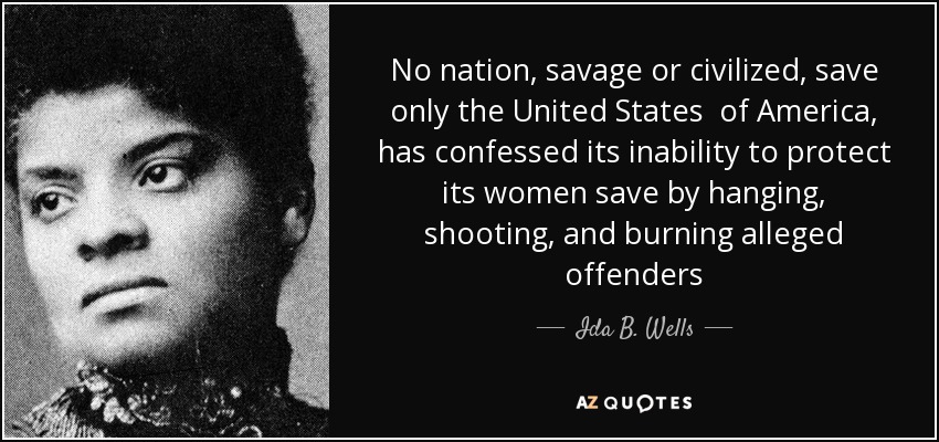 No nation, savage or civilized, save only the United States of America, has confessed its inability to protect its women save by hanging, shooting, and burning alleged offenders - Ida B. Wells