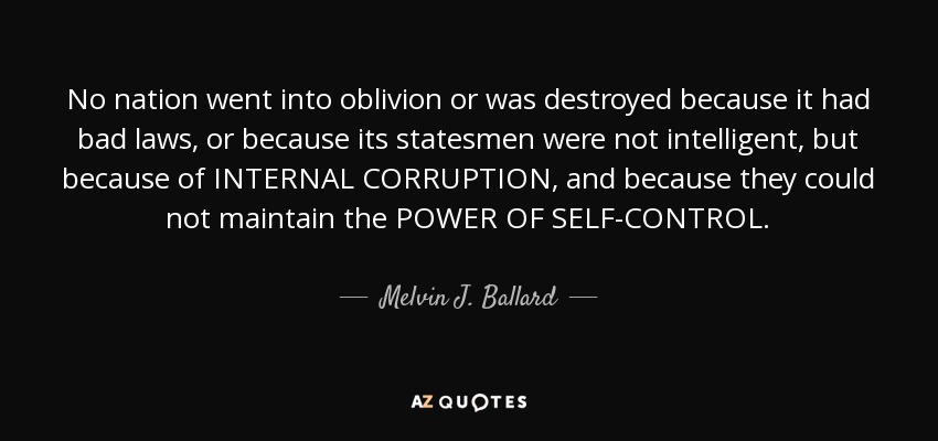 No nation went into oblivion or was destroyed because it had bad laws, or because its statesmen were not intelligent, but because of INTERNAL CORRUPTION, and because they could not maintain the POWER OF SELF-CONTROL. - Melvin J. Ballard