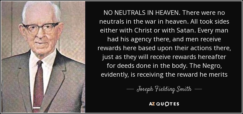 NO NEUTRALS IN HEAVEN. There were no neutrals in the war in heaven. All took sides either with Christ or with Satan. Every man had his agency there, and men receive rewards here based upon their actions there, just as they will receive rewards hereafter for deeds done in the body. The Negro, evidently, is receiving the reward he merits - Joseph Fielding Smith