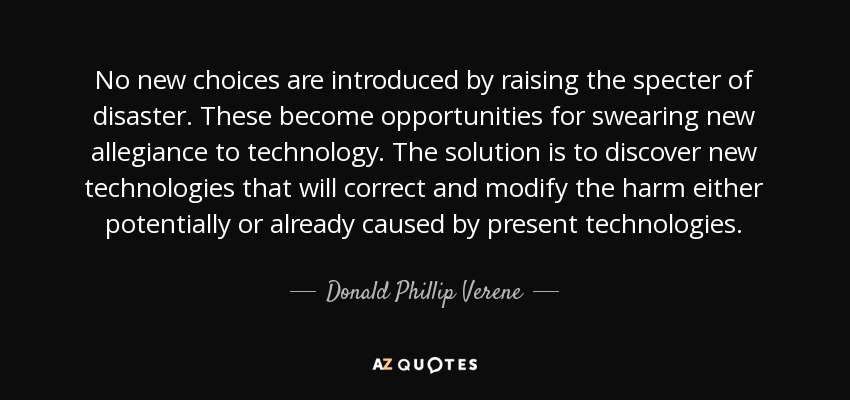 No new choices are introduced by raising the specter of disaster. These become opportunities for swearing new allegiance to technology. The solution is to discover new technologies that will correct and modify the harm either potentially or already caused by present technologies. - Donald Phillip Verene