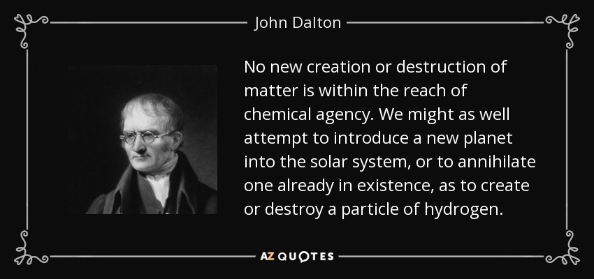 No new creation or destruction of matter is within the reach of chemical agency. We might as well attempt to introduce a new planet into the solar system, or to annihilate one already in existence, as to create or destroy a particle of hydrogen. - John Dalton