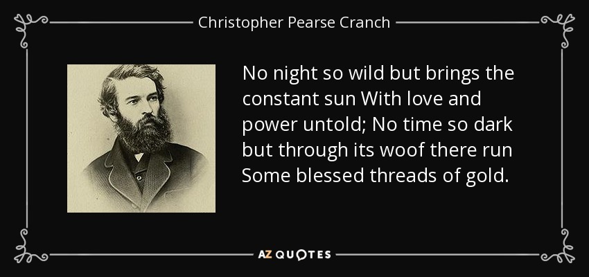 No night so wild but brings the constant sun With love and power untold; No time so dark but through its woof there run Some blessed threads of gold. - Christopher Pearse Cranch