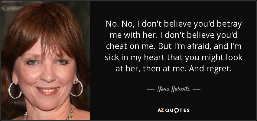No. No, I don't believe you'd betray me with her. I don't believe you'd cheat on me. But I'm afraid, and I'm sick in my heart that you might look at her, then at me. And regret. - Nora Roberts