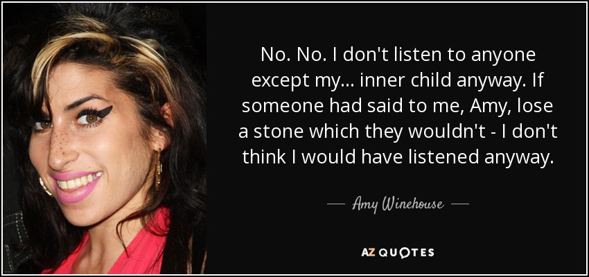 No. No. I don't listen to anyone except my ... inner child anyway. If someone had said to me, Amy, lose a stone which they wouldn't - I don't think I would have listened anyway. - Amy Winehouse