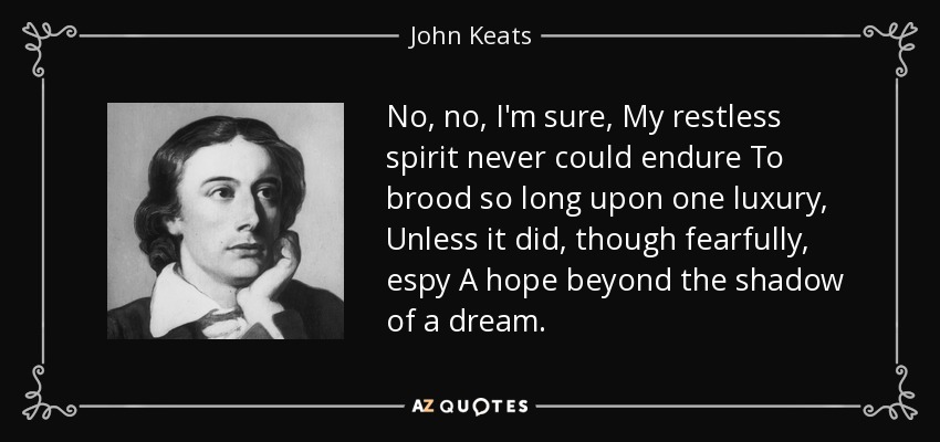 No, no, I'm sure, My restless spirit never could endure To brood so long upon one luxury, Unless it did, though fearfully, espy A hope beyond the shadow of a dream. - John Keats