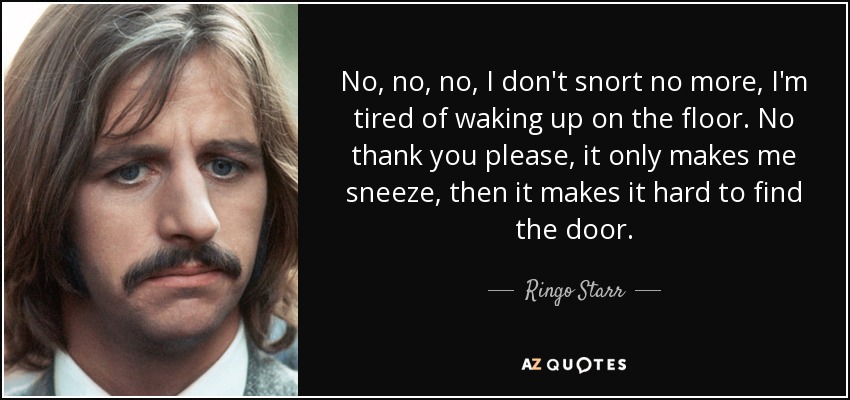 No, no, no, I don't snort no more, I'm tired of waking up on the floor. No thank you please, it only makes me sneeze, then it makes it hard to find the door. - Ringo Starr