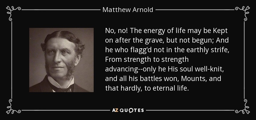 No, no! The energy of life may be Kept on after the grave, but not begun; And he who flagg'd not in the earthly strife, From strength to strength advancing--only he His soul well-knit, and all his battles won, Mounts, and that hardly, to eternal life. - Matthew Arnold