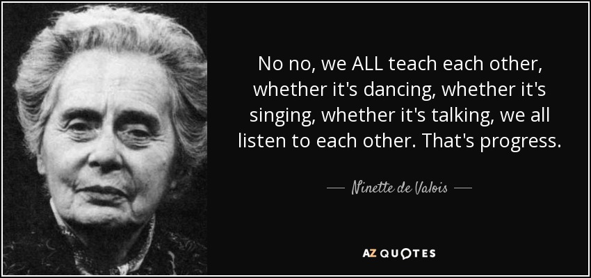 No no, we ALL teach each other, whether it's dancing, whether it's singing, whether it's talking, we all listen to each other. That's progress. - Ninette de Valois