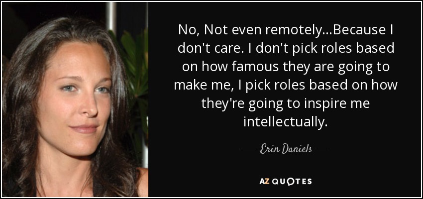 No, Not even remotely...Because I don't care. I don't pick roles based on how famous they are going to make me, I pick roles based on how they're going to inspire me intellectually. - Erin Daniels