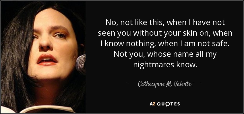 No, not like this, when I have not seen you without your skin on, when I know nothing, when I am not safe. Not you, whose name all my nightmares know. - Catherynne M. Valente