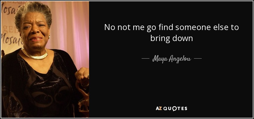 No not me go find someone else to bring down - Maya Angelou