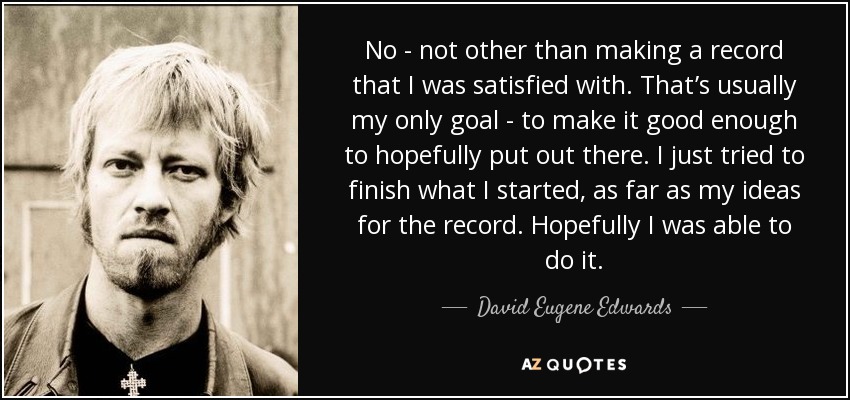No - not other than making a record that I was satisfied with. That’s usually my only goal - to make it good enough to hopefully put out there. I just tried to finish what I started, as far as my ideas for the record. Hopefully I was able to do it. - David Eugene Edwards