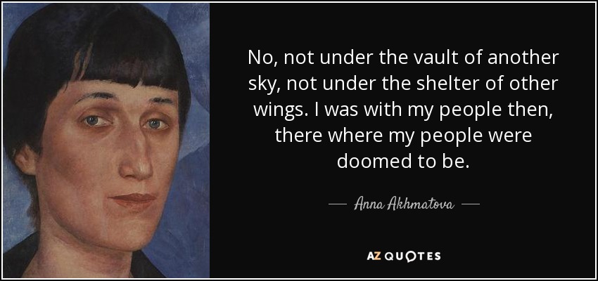 No, not under the vault of another sky, not under the shelter of other wings. I was with my people then, there where my people were doomed to be. - Anna Akhmatova