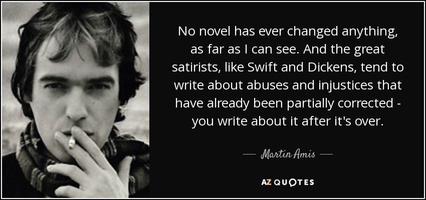 No novel has ever changed anything, as far as I can see. And the great satirists, like Swift and Dickens, tend to write about abuses and injustices that have already been partially corrected - you write about it after it's over. - Martin Amis