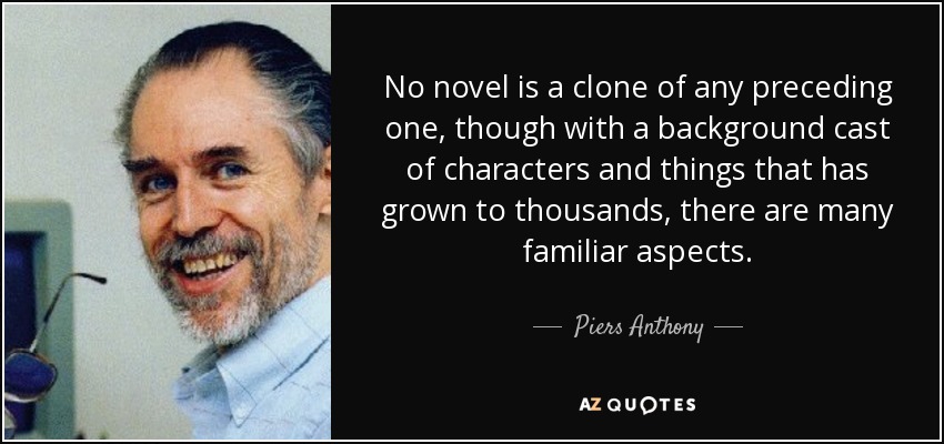 No novel is a clone of any preceding one, though with a background cast of characters and things that has grown to thousands, there are many familiar aspects. - Piers Anthony