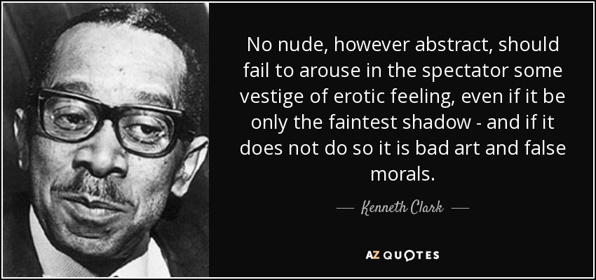 No nude, however abstract, should fail to arouse in the spectator some vestige of erotic feeling, even if it be only the faintest shadow - and if it does not do so it is bad art and false morals. - Kenneth Clark
