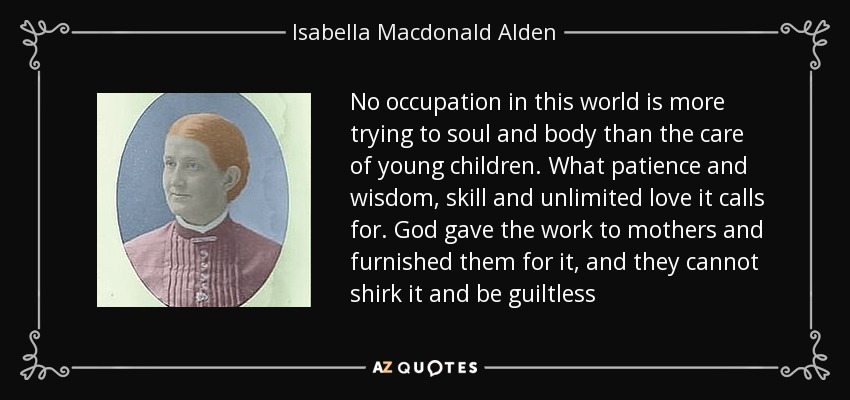 No occupation in this world is more trying to soul and body than the care of young children. What patience and wisdom, skill and unlimited love it calls for. God gave the work to mothers and furnished them for it, and they cannot shirk it and be guiltless - Isabella Macdonald Alden