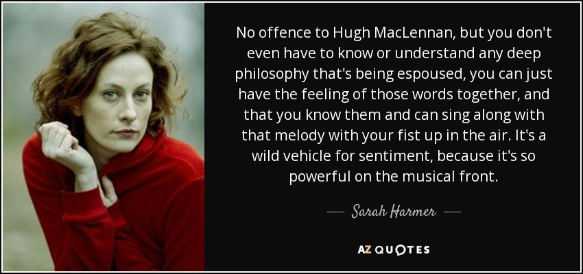 No offence to Hugh MacLennan, but you don't even have to know or understand any deep philosophy that's being espoused, you can just have the feeling of those words together, and that you know them and can sing along with that melody with your fist up in the air. It's a wild vehicle for sentiment, because it's so powerful on the musical front. - Sarah Harmer