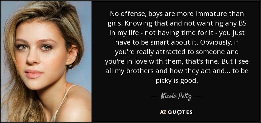 No offense, boys are more immature than girls. Knowing that and not wanting any BS in my life - not having time for it - you just have to be smart about it. Obviously, if you're really attracted to someone and you're in love with them, that's fine. But I see all my brothers and how they act and ... to be picky is good. - Nicola Peltz