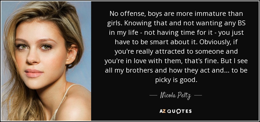 No offense, boys are more immature than girls. Knowing that and not wanting any BS in my life - not having time for it - you just have to be smart about it. Obviously, if you're really attracted to someone and you're in love with them, that's fine. But I see all my brothers and how they act and ... to be picky is good. - Nicola Peltz