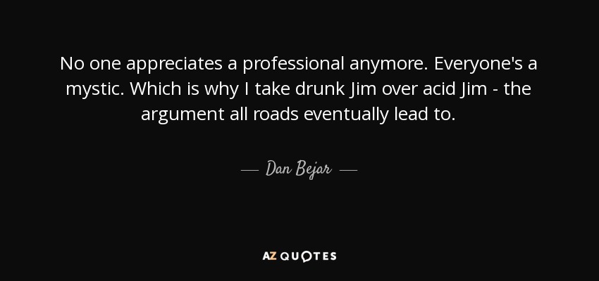 No one appreciates a professional anymore. Everyone's a mystic. Which is why I take drunk Jim over acid Jim - the argument all roads eventually lead to. - Dan Bejar