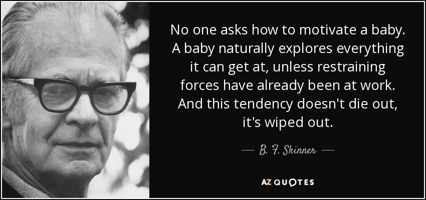 No one asks how to motivate a baby. A baby naturally explores everything it can get at, unless restraining forces have already been at work. And this tendency doesn't die out, it's wiped out. - B. F. Skinner