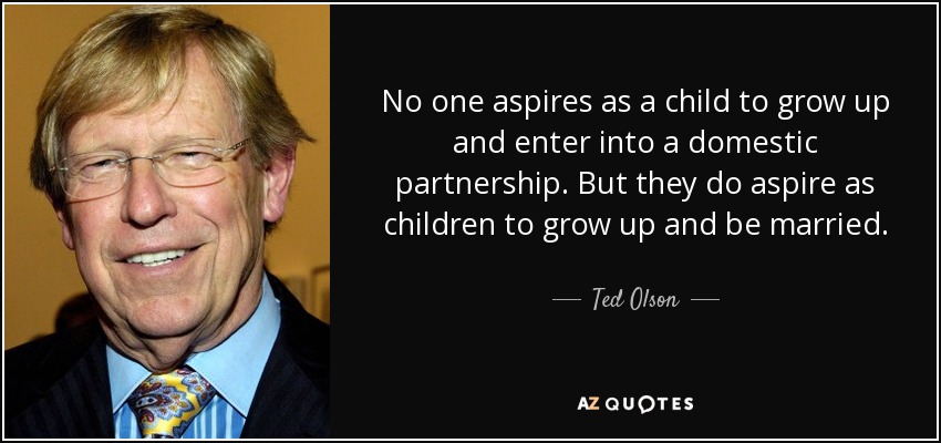 No one aspires as a child to grow up and enter into a domestic partnership. But they do aspire as children to grow up and be married. - Ted Olson
