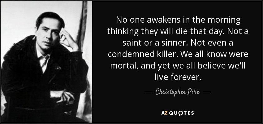 No one awakens in the morning thinking they will die that day. Not a saint or a sinner. Not even a condemned killer. We all know were mortal, and yet we all believe we'll live forever. - Christopher Pike