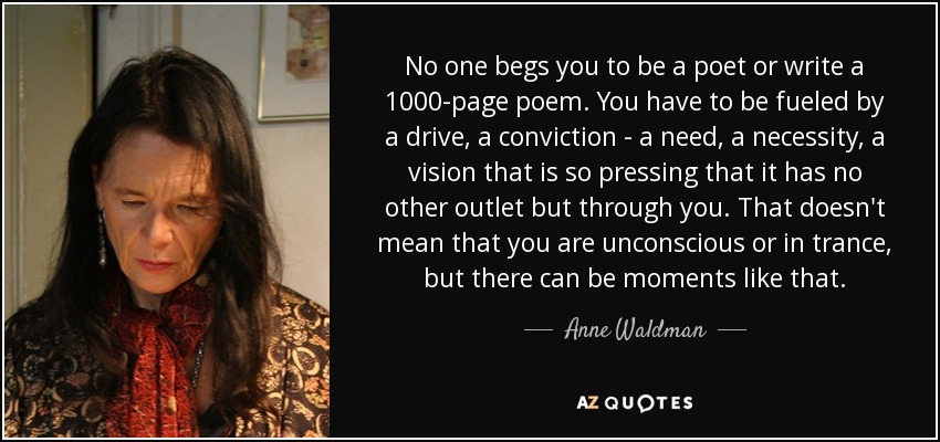 No one begs you to be a poet or write a 1000-page poem. You have to be fueled by a drive, a conviction - a need, a necessity, a vision that is so pressing that it has no other outlet but through you. That doesn't mean that you are unconscious or in trance, but there can be moments like that. - Anne Waldman