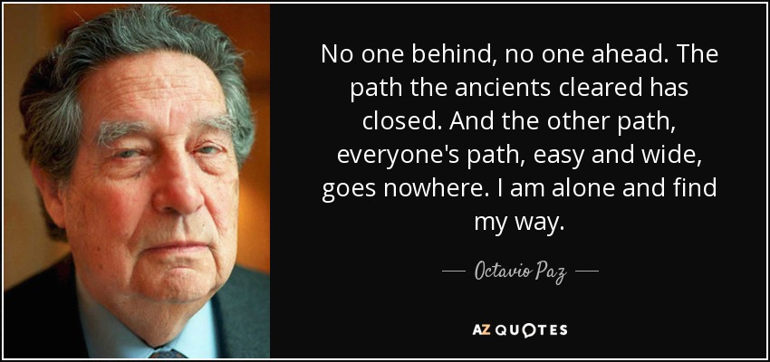 No one behind, no one ahead. The path the ancients cleared has closed. And the other path, everyone's path, easy and wide, goes nowhere. I am alone and find my way. - Octavio Paz
