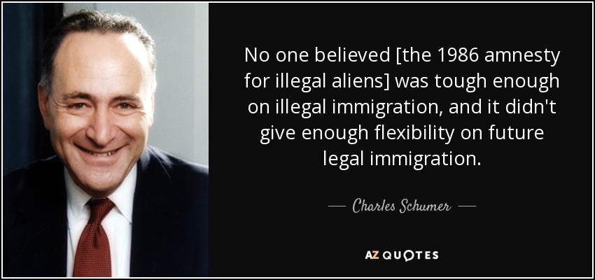 No one believed [the 1986 amnesty for illegal aliens] was tough enough on illegal immigration, and it didn't give enough flexibility on future legal immigration. - Charles Schumer