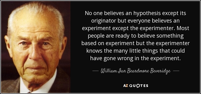 No one believes an hypothesis except its originator but everyone believes an experiment except the experimenter. Most people are ready to believe something based on experiment but the experimenter knows the many little things that could have gone wrong in the experiment. - William Ian Beardmore Beveridge