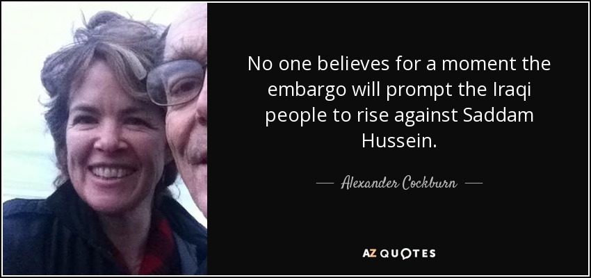 No one believes for a moment the embargo will prompt the Iraqi people to rise against Saddam Hussein. - Alexander Cockburn