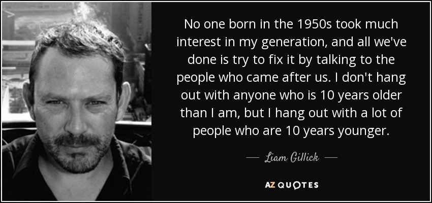 No one born in the 1950s took much interest in my generation, and all we've done is try to fix it by talking to the people who came after us. I don't hang out with anyone who is 10 years older than I am, but I hang out with a lot of people who are 10 years younger. - Liam Gillick