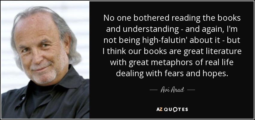 No one bothered reading the books and understanding - and again, I'm not being high-falutin' about it - but I think our books are great literature with great metaphors of real life dealing with fears and hopes. - Avi Arad