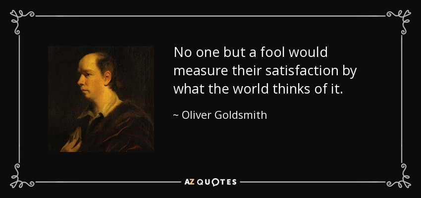 No one but a fool would measure their satisfaction by what the world thinks of it. - Oliver Goldsmith