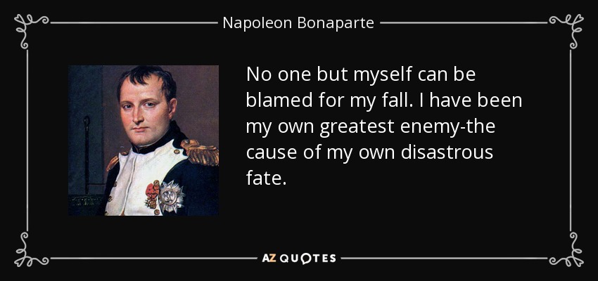 No one but myself can be blamed for my fall. I have been my own greatest enemy-the cause of my own disastrous fate. - Napoleon Bonaparte