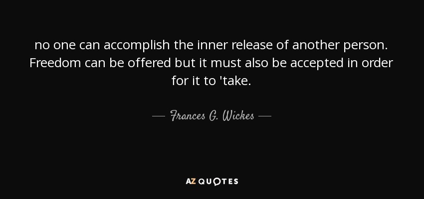 no one can accomplish the inner release of another person. Freedom can be offered but it must also be accepted in order for it to 'take. - Frances G. Wickes
