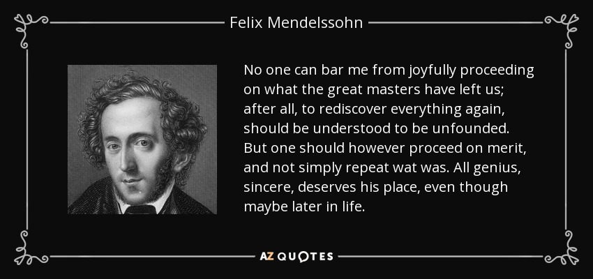 No one can bar me from joyfully proceeding on what the great masters have left us; after all, to rediscover everything again, should be understood to be unfounded. But one should however proceed on merit, and not simply repeat wat was. All genius, sincere, deserves his place, even though maybe later in life. - Felix Mendelssohn
