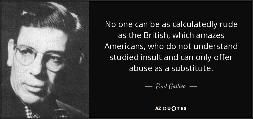 No one can be as calculatedly rude as the British, which amazes Americans, who do not understand studied insult and can only offer abuse as a substitute. - Paul Gallico