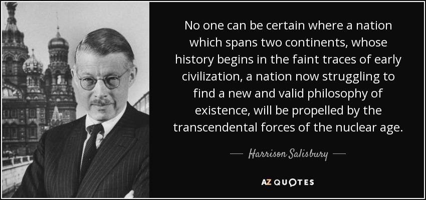 No one can be certain where a nation which spans two continents, whose history begins in the faint traces of early civilization, a nation now struggling to find a new and valid philosophy of existence, will be propelled by the transcendental forces of the nuclear age. - Harrison Salisbury